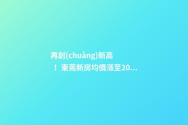 再創(chuàng)新高！東莞新房均價漲至20232元/m2！這個鎮(zhèn)周成交超百套！